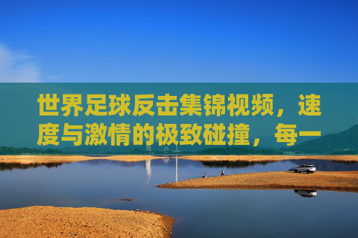 世界足球反击集锦视频,速度与激情的极致碰撞,每一次快攻都点燃赛场火焰,世界足球反击集锦,速度与激情的极致碰撞,每一次快攻点燃赛场火焰