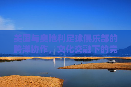 美国与奥地利足球俱乐部的跨洋协作，文化交融下的竞技新篇，美国与奥地利足球俱乐部的跨洋协作，文化交融下的竞技新篇