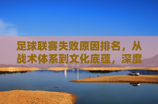 足球联赛失败原因排名，从战术体系到文化底蕴，深度剖析失利核心症结