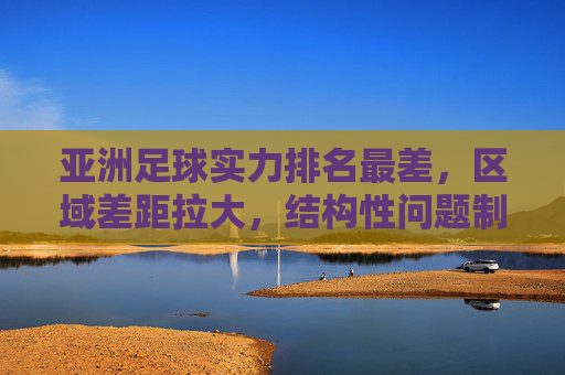 亚洲足球实力排名最差,区域差距拉大,结构性问题制约发展,亚洲足球实力垫底,区域差距拉大,结构性问题制约发展