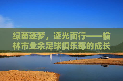绿茵逐梦，逐光而行——榆林市业余足球俱乐部的成长轨迹与青春活力