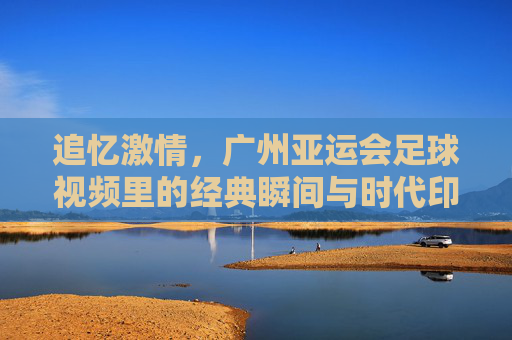 追忆激情，广州亚运会足球视频里的经典瞬间与时代印记，追忆激情，广州亚运会足球经典瞬间与时代印记
