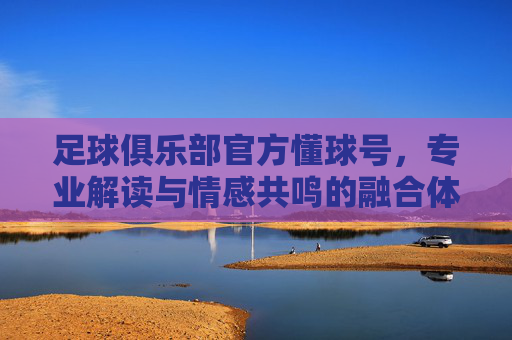 足球俱乐部官方懂球号,专业解读与情感共鸣的融合体——连接球迷与足球激情的数字桥梁,足球俱乐部官方懂球号,专业解读与情感共鸣的融合体——连接球迷与足球激情的数字桥梁