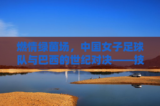 燃情绿茵场，中国女子足球队与巴西的世纪对决——技艺交锋中的巾帼荣光与荣耀传承