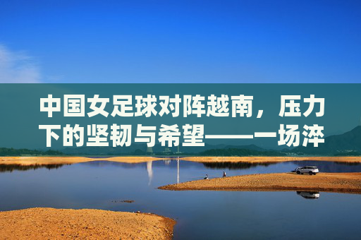 中国女足球对阵越南，压力下的坚韧与希望——一场淬炼意志的较量，中国女足球对阵越南，压力下的坚韧与希望——一场淬炼意志的较量