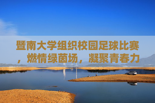 暨南大学组织校园足球比赛，燃情绿茵场，凝聚青春力量，暨南大学校园足球比赛燃情绿茵场 凝聚青春力量