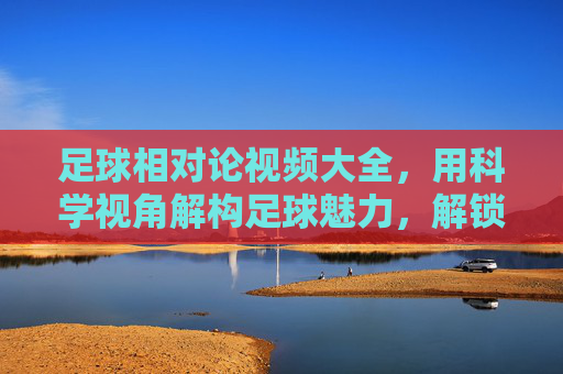 足球相对论视频大全，用科学视角解构足球魅力，解锁球场时空的奥秘
