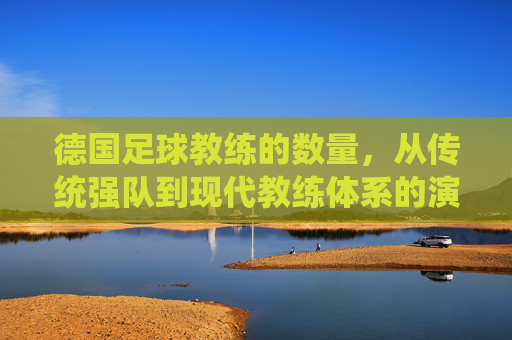 德国足球教练的数量,从传统强队到现代教练体系的演变与现状