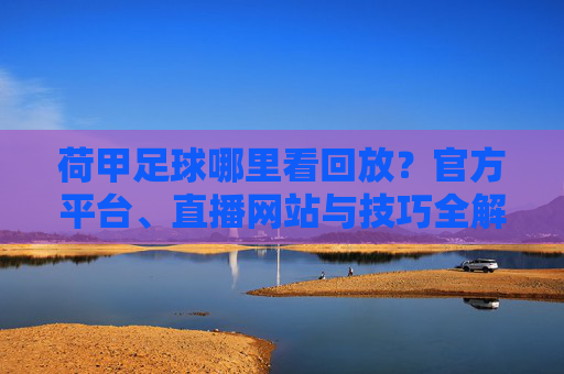 荷甲足球哪里看回放？官方平台、直播网站与技巧全解析，荷甲足球哪里看回放？官方平台、直播网站与技巧全解析