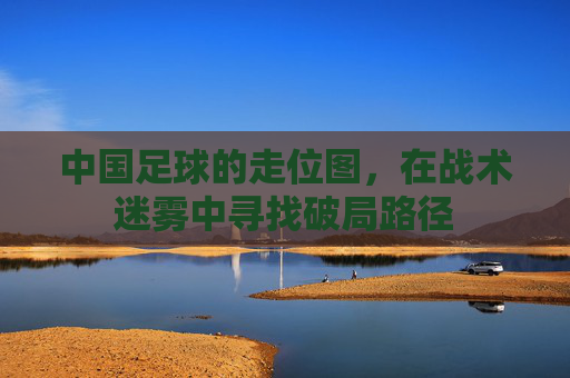中国足球的走位图，在战术迷雾中寻找破局路径