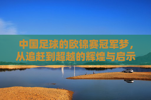 中国足球的欧锦赛冠军梦，从追赶到超越的辉煌与启示，中国足球的欧锦赛冠军梦，从追赶到超越的辉煌与启示