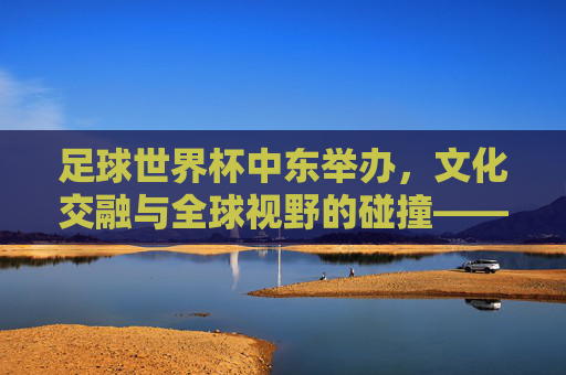 足球世界杯中东举办，文化交融与全球视野的碰撞——解析中东世界杯的独特意义与挑战，足球世界杯中东举办，文化交融与全球视野的碰撞——解析中东世界杯的独特意义与挑战