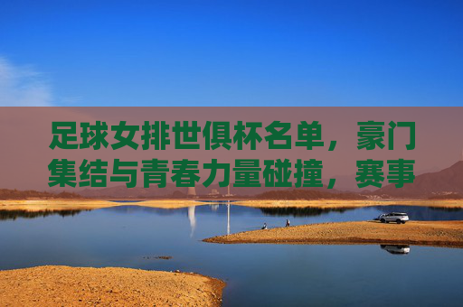 足球女排世俱杯名单，豪门集结与青春力量碰撞，赛事看点抢先看，足球女排世俱杯名单，豪门集结与青春力量碰撞，赛事看点抢先看