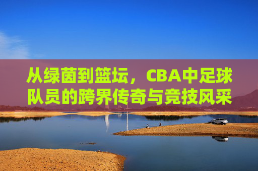 从绿茵到篮坛，CBA中足球队员的跨界传奇与竞技风采