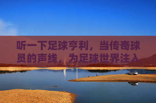 听一下足球亨利，当传奇球员的声线，为足球世界注入激情与温度，足球传奇亨利，以声线为足球世界注入激情与温度