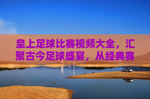 皇上足球比赛视频大全,汇聚古今足球盛宴,从经典赛事到激情时刻,一键尽览绿茵风云,皇上足球比赛视频大全,汇聚古今足球盛宴,尽览经典赛事与激情时刻