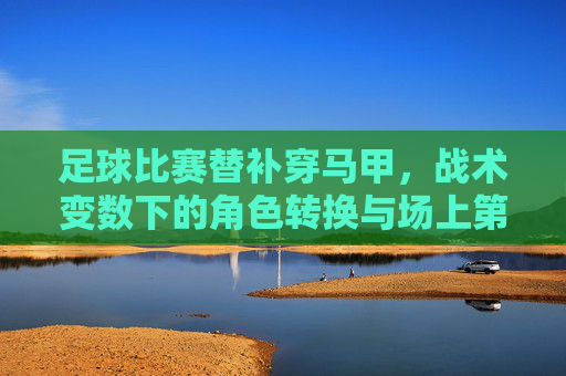 足球比赛替补穿马甲，战术变数下的角色转换与场上第二身份