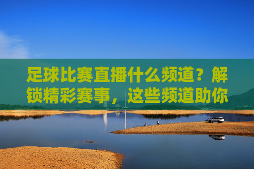 足球比赛直播什么频道？解锁精彩赛事，这些频道助你不错过每一场对决
