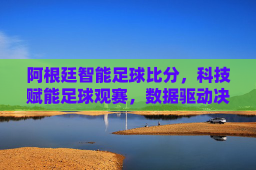 阿根廷智能足球比分，科技赋能足球观赛，数据驱动决策新体验，阿根廷智能足球比分，科技赋能观赛，数据驱动决策新体验