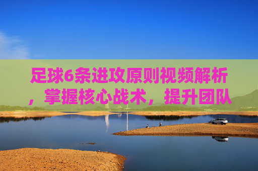 足球6条进攻原则视频解析,掌握核心战术,提升团队进攻效率,足球6条进攻原则视频解析,掌握核心战术,提升团队进攻效率