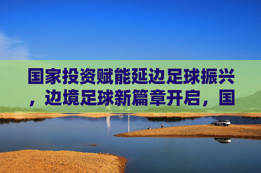 国家投资赋能延边足球振兴，边境足球新篇章开启，国家投资赋能延边足球振兴，边境足球新篇章开启