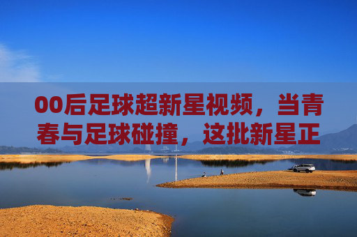00后足球超新星视频，当青春与足球碰撞，这批新星正点燃赛场新篇章，00后足球超新星，当青春与足球碰撞，点燃赛场新篇章
