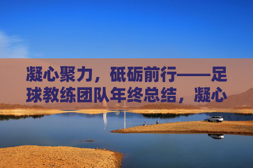 凝心聚力，砥砺前行——足球教练团队年终总结，凝心聚力，砥砺前行——足球教练团队年终总结