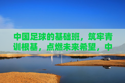 中国足球的基础班,筑牢青训根基,点燃未来希望,中国足球基础班,筑牢青训根基,点燃未来希望
