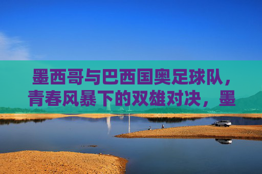 墨西哥与巴西国奥足球队，青春风暴下的双雄对决，墨西哥与巴西国奥足球队，青春风暴下的双雄对决