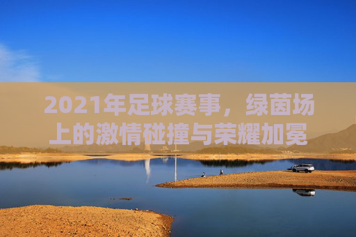 2021年足球赛事,绿茵场上的激情碰撞与荣耀加冕