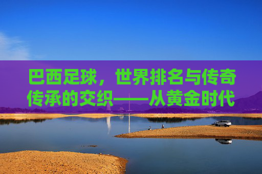 巴西足球,世界排名与传奇传承的交织——从黄金时代到现代的辉煌与挑战,巴西足球,世界排名与传奇传承的交织——从黄金时代到现代的辉煌与挑战