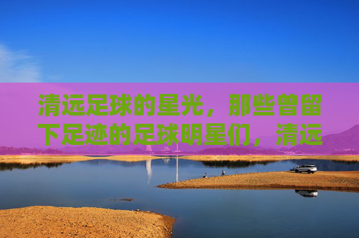 清远足球的星光，那些曾留下足迹的足球明星们，清远足球的星光，那些曾留下足迹的足球明星们