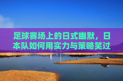 足球赛场上的日式幽默，日本队如何用实力与策略笑过中国？足球赛场上的日式幽默，日本队如何用实力与策略笑过中国？