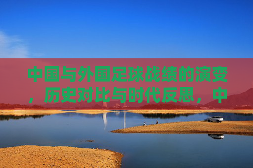 中国与外国足球战绩的演变,历史对比与时代反思,中国与外国足球战绩的演变,历史对比与时代反思
