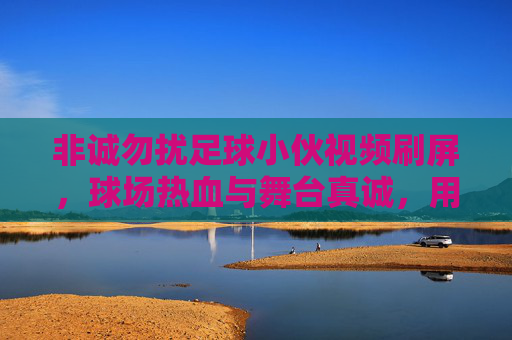 非诚勿扰足球小伙视频刷屏,球场热血与舞台真诚,用热爱点燃观众心,非诚勿扰足球小伙视频刷屏,球场热血与舞台真诚,用热爱点燃观众心