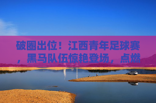 破圈出位！江西青年足球赛，黑马队伍惊艳登场，点燃青春足球新热潮，破圈出位！江西青年足球赛，黑马队伍惊艳登场，点燃青春足球新热潮