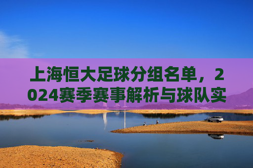 上海恒大足球分组名单，2024赛季赛事解析与球队实力预判，2024赛季上海恒大足球分组名单，赛事解析与球队实力预判