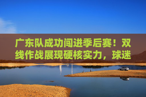 广东队成功闯进季后赛!双线作战展现硬核实力,球迷热情高涨,广东队闯进季后赛,双线作战展现硬核实力,球迷热情高涨