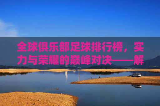 全球俱乐部足球排行榜，实力与荣耀的巅峰对决——解析世界足坛顶级俱乐部的排名逻辑与竞争格局，全球俱乐部足球排行榜，实力与荣耀的巅峰对决——解析世界足坛顶级俱乐部的排名逻辑与竞争格局