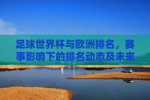 足球世界杯与欧洲排名，赛事影响下的排名动态及未来展望，足球世界杯对欧洲排名的影响，动态变化与未来展望