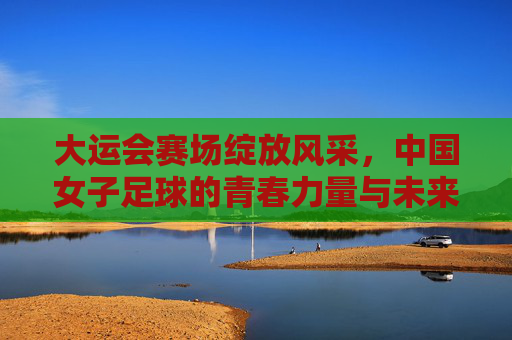 大运会赛场绽放风采,中国女子足球的青春力量与未来图景,大运会赛场绽放风采,中国女子足球的青春力量与未来图景