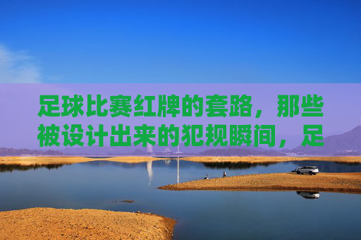 足球比赛红牌的套路,那些被设计出来的犯规瞬间,足球比赛红牌的套路,那些被设计出来的犯规瞬间