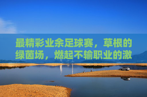 最精彩业余足球赛，草根的绿茵场，燃起不输职业的激情，最精彩业余足球赛，草根绿茵场燃起不输职业的激情