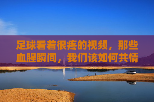 足球看着很疼的视频,那些血腥瞬间,我们该如何共情与反思?足球血腥瞬间,我们该如何共情与反思?