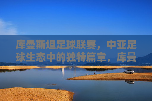 库曼斯坦足球联赛,中亚足球生态中的独特篇章,库曼斯坦足球联赛,中亚足球生态中的独特篇章