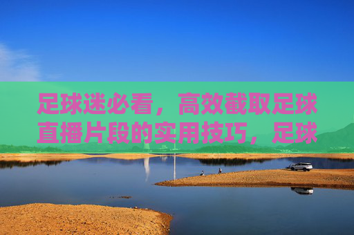 足球迷必看，高效截取足球直播片段的实用技巧，足球迷必看，高效截取足球直播片段的实用技巧