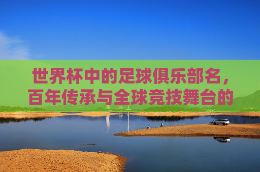 世界杯中的足球俱乐部名，百年传承与全球竞技舞台的荣耀，世界杯俱乐部，百年传承与全球竞技舞台的荣耀