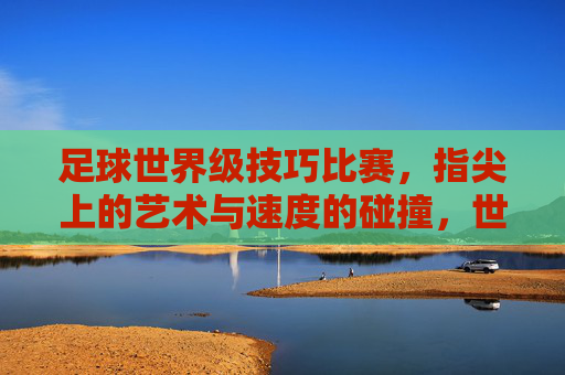 足球世界级技巧比赛，指尖上的艺术与速度的碰撞，世界级足球技巧比赛，指尖上的艺术与速度的碰撞