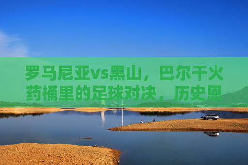 罗马尼亚vs黑山，巴尔干火药桶里的足球对决，历史恩怨与今朝博弈，巴尔干火药桶里的足球对决，罗马尼亚与黑山的历史恩怨与今朝博弈