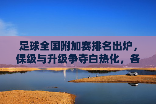 足球全国附加赛排名出炉，保级与升级争夺白热化，各队排名引关注